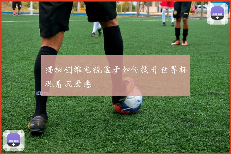 揭秘创维电视盒子如何提升世界杯观看沉浸感