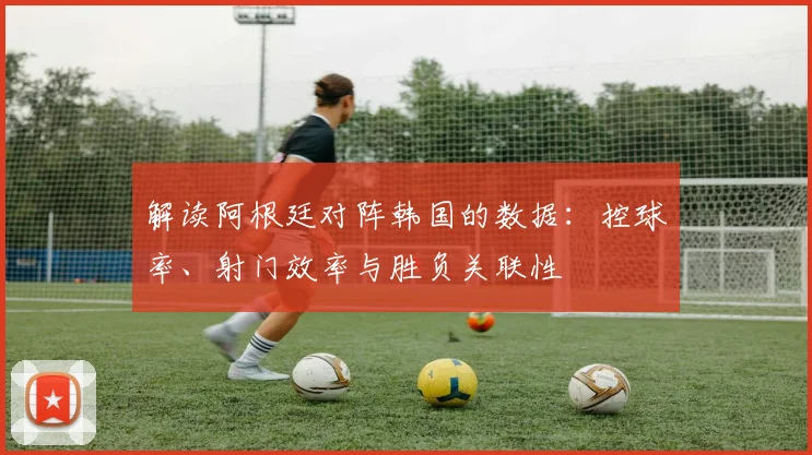 解读阿根廷对阵韩国的数据：控球率、射门效率与胜负关联性