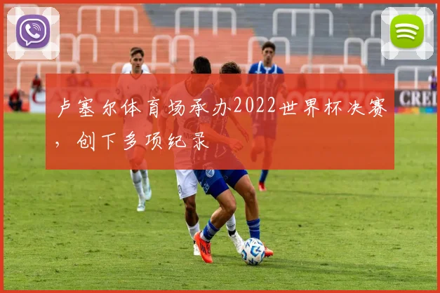 卢塞尔体育场承办2022世界杯决赛，创下多项纪录
