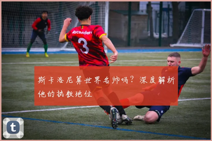 斯卡洛尼算世界名帅吗？深度解析他的执教地位