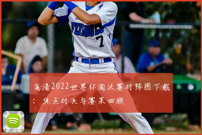高清2022世界杯淘汰赛对阵图下载：焦点对决与赛果回顾