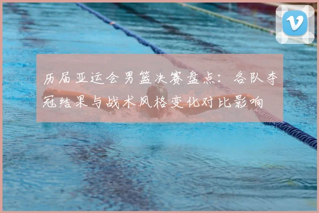 历届亚运会男篮决赛盘点：各队夺冠结果与战术风格变化对比影响