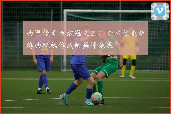 西甲传奇与欧冠之王：全方位剖析梅西双线作战的巅峰表现