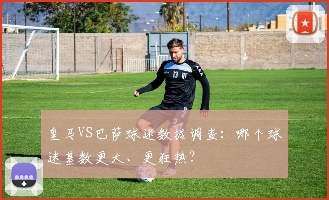 皇马VS巴萨球迷数据调查：哪个球迷基数更大、更狂热？