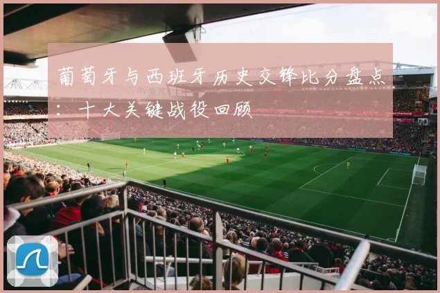 葡萄牙与西班牙历史交锋比分盘点：十大关键战役回顾