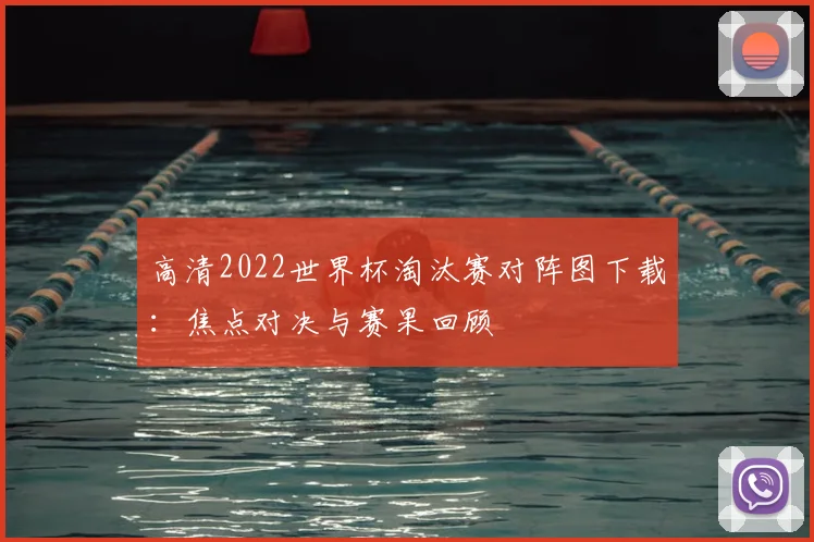 高清2022世界杯淘汰赛对阵图下载：焦点对决与赛果回顾