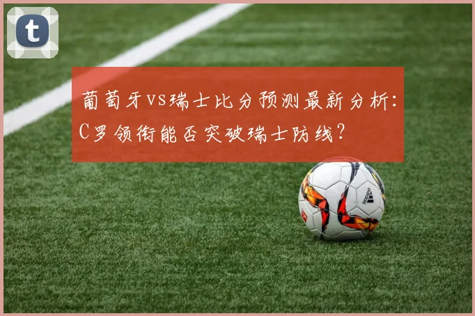 葡萄牙vs瑞士比分预测最新分析：C罗领衔能否突破瑞士防线？