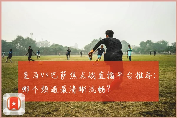 皇马vs巴萨焦点战直播平台推荐：哪个频道最清晰流畅？
