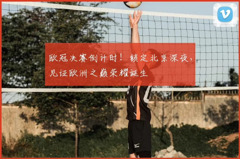 欧冠决赛倒计时！锁定北京深夜，见证欧洲之巅荣耀诞生