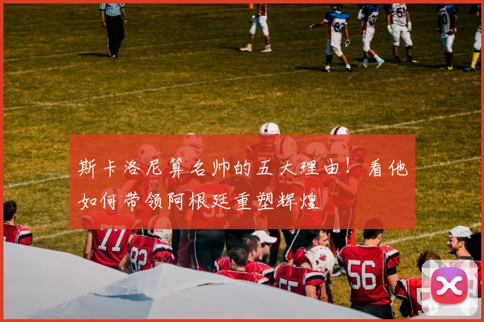 斯卡洛尼算名帅的五大理由！看他如何带领阿根廷重塑辉煌