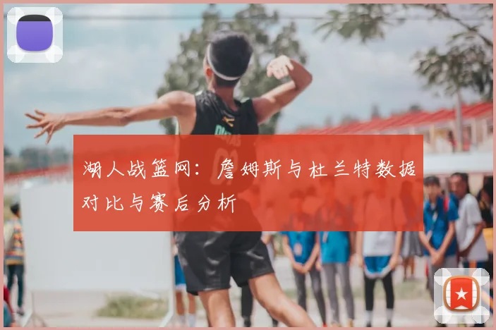 湖人战篮网：詹姆斯与杜兰特数据对比与赛后分析