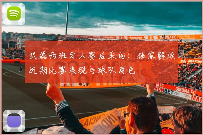 武磊西班牙人赛后采访：独家解读近期比赛表现与球队角色