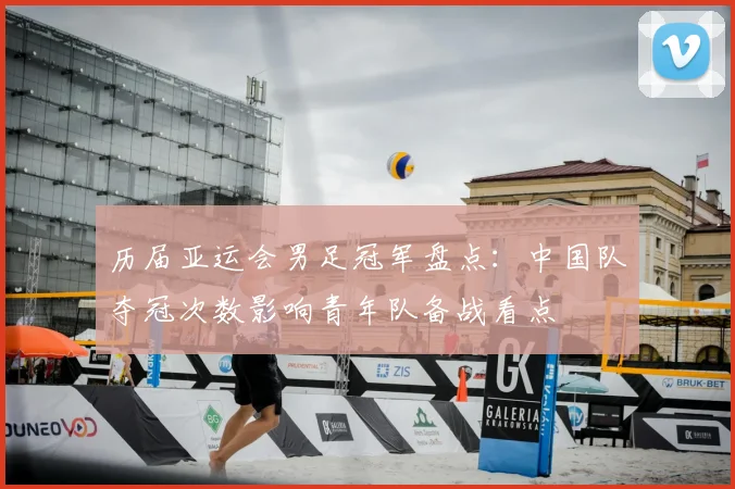 历届亚运会男足冠军盘点：中国队夺冠次数影响青年队备战看点