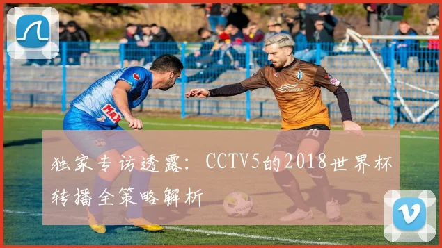 独家专访透露：CCTV5的2018世界杯转播全策略解析